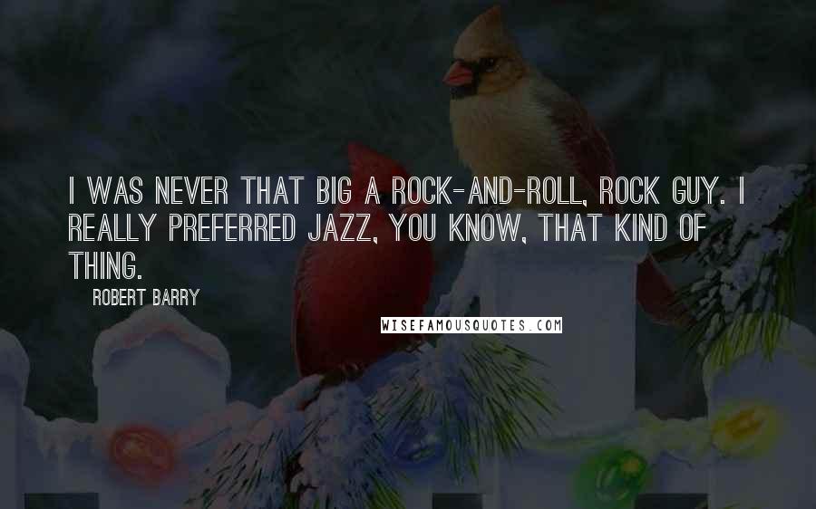 Robert Barry quotes: I was never that big a rock-and-roll, rock guy. I really preferred jazz, you know, that kind of thing.