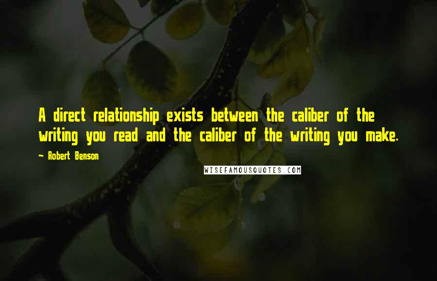 Robert Benson quotes: A direct relationship exists between the caliber of the writing you read and the caliber of the writing you make. Robert Benson quotes: A direct relationship exists between the caliber of the writing you read and the caliber of the writing you make.