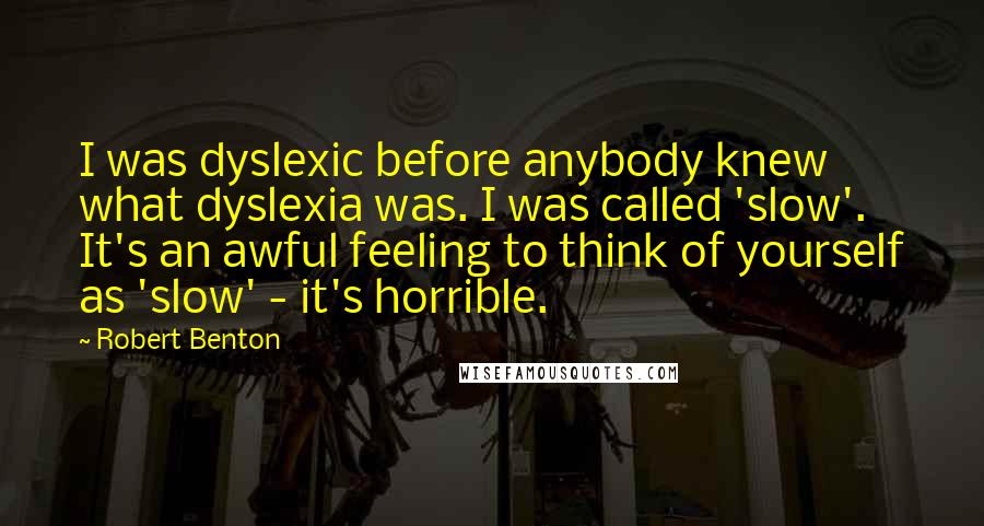 Robert Benton quotes: I was dyslexic before anybody knew what dyslexia was. I was called 'slow'. It's an awful feeling to think of yourself as 'slow' - it's horrible.