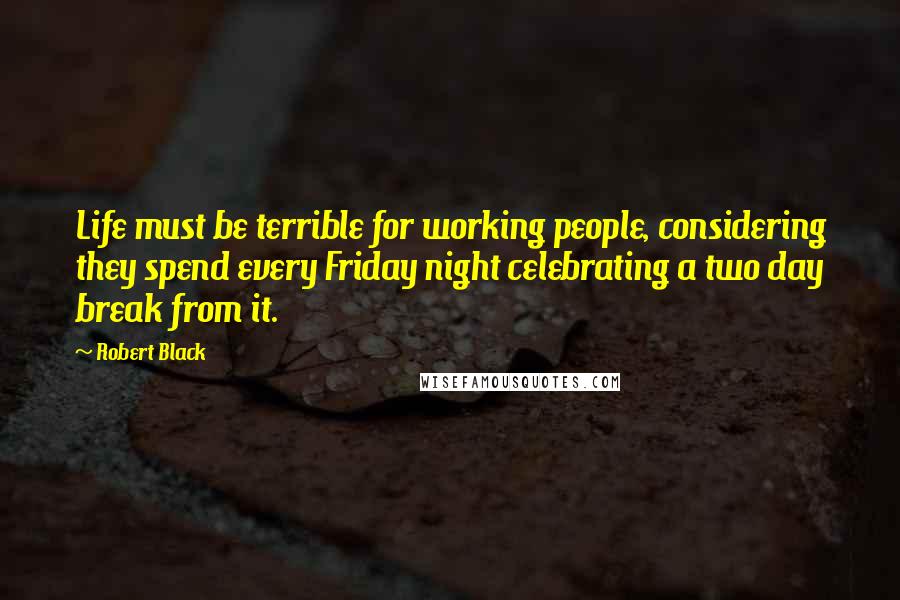 Robert Black quotes: Life must be terrible for working people, considering they spend every Friday night celebrating a two day break from it.