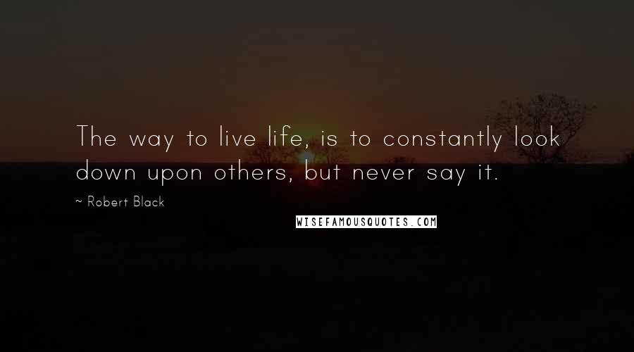 Robert Black quotes: The way to live life, is to constantly look down upon others, but never say it. Robert Black quotes: The way to live life, is to constantly look down upon others, but never say it.