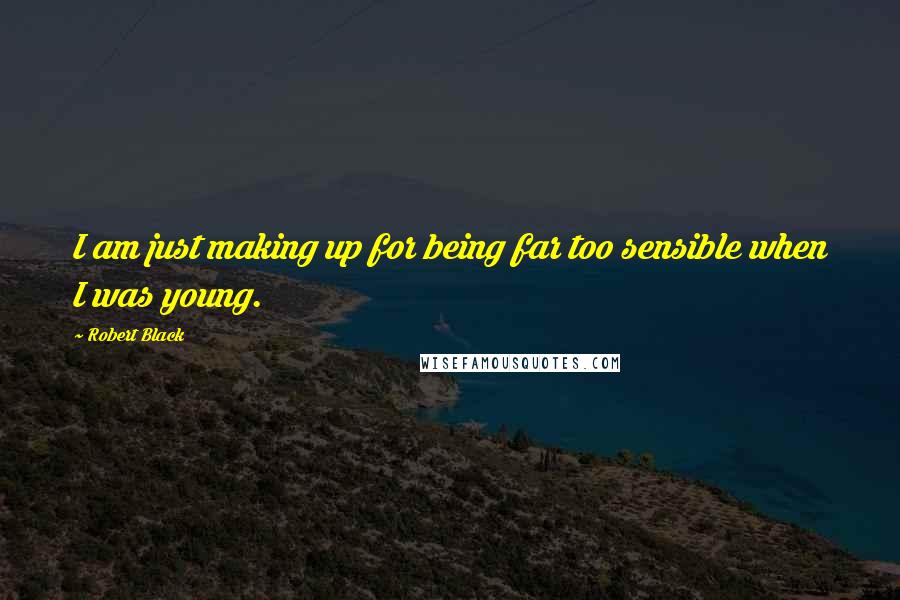 Robert Black quotes: I am just making up for being far too sensible when I was young. Robert Black quotes: I am just making up for being far too sensible when I was young.