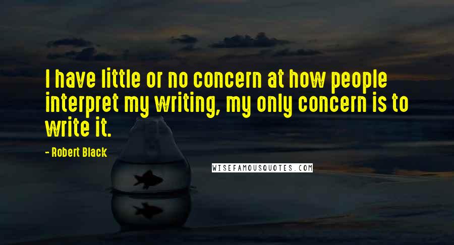 Robert Black quotes: I have little or no concern at how people interpret my writing, my only concern is to write it. Robert Black quotes: I have little or no concern at how people interpret my writing, my only concern is to write it.