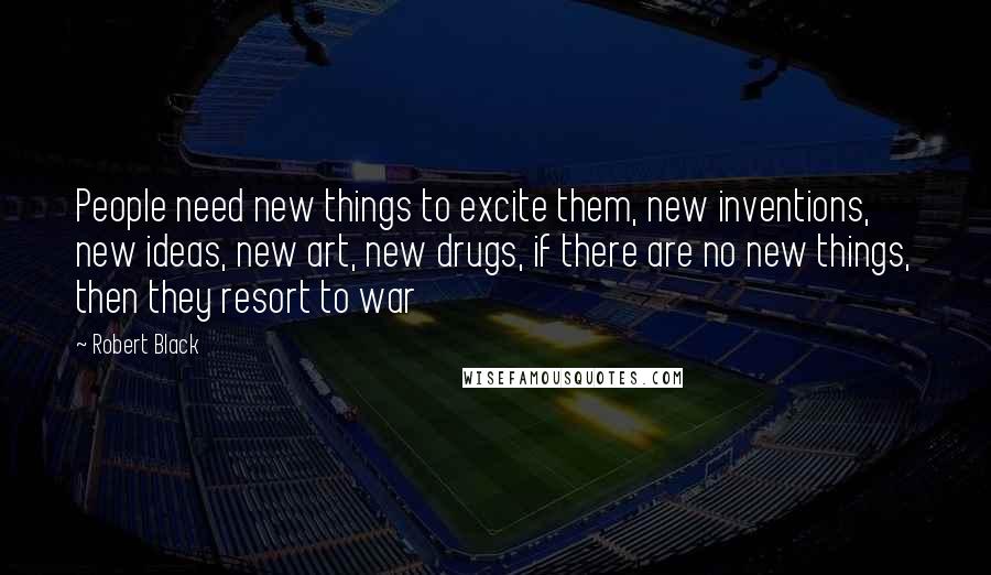 Robert Black quotes: People need new things to excite them, new inventions, new ideas, new art, new drugs, if there are no new things, then they resort to war