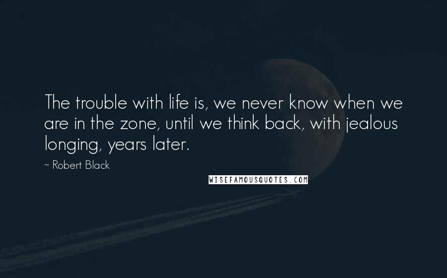 Robert Black quotes: The trouble with life is, we never know when we are in the zone, until we think back, with jealous longing, years later. Robert Black quotes: The trouble with life is, we never know when we are in the zone, until we think back, with jealous longing, years later.