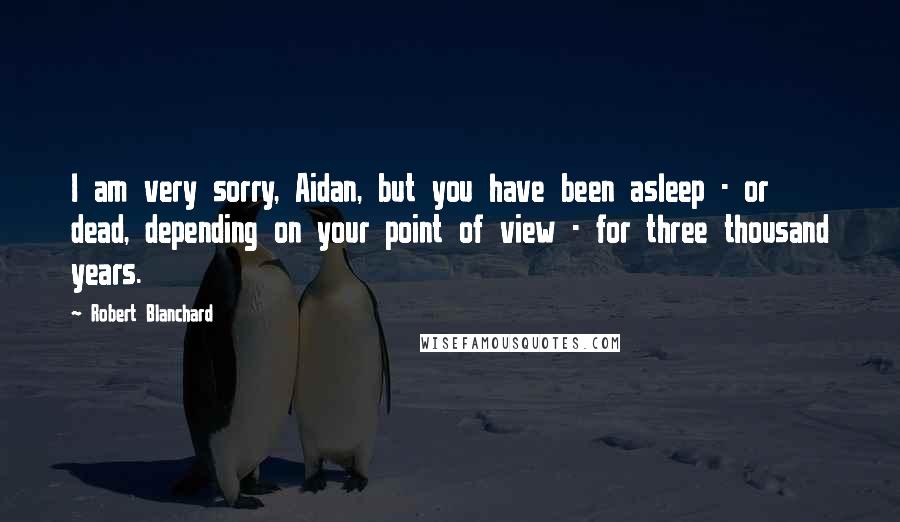 Robert Blanchard quotes: I am very sorry, Aidan, but you have been asleep - or dead, depending on your point of view - for three thousand years.