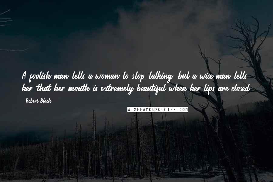 Robert Bloch quotes: A foolish man tells a woman to stop talking, but a wise man tells her that her mouth is extremely beautiful when her lips are closed.