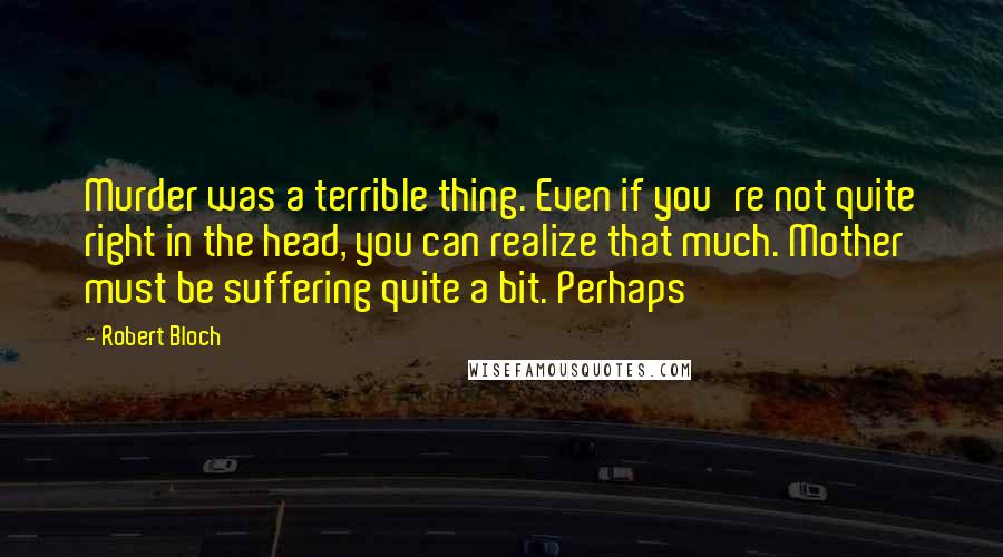 Robert Bloch quotes: Murder was a terrible thing. Even if you're not quite right in the head, you can realize that much. Mother must be suffering quite a bit. Perhaps