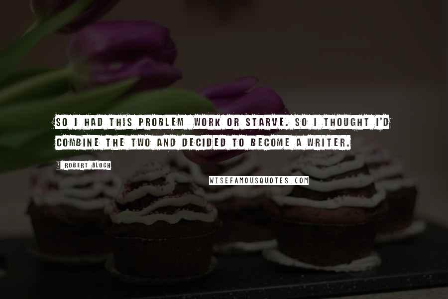 Robert Bloch quotes: So I had this problem work or starve. So I thought I'd combine the two and decided to become a writer.