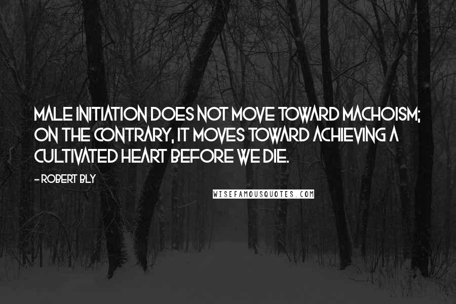 Robert Bly quotes: Male initiation does not move toward machoism; on the contrary, it moves toward achieving a cultivated heart before we die.