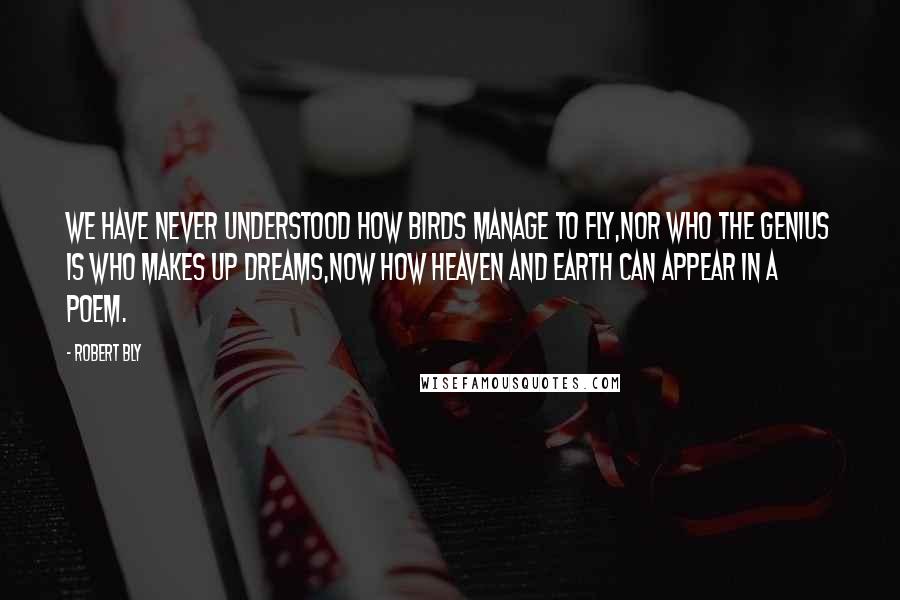 Robert Bly quotes: We have never understood how birds manage to fly,Nor who the genius is who makes up dreams,Now how heaven and earth can appear in a poem.