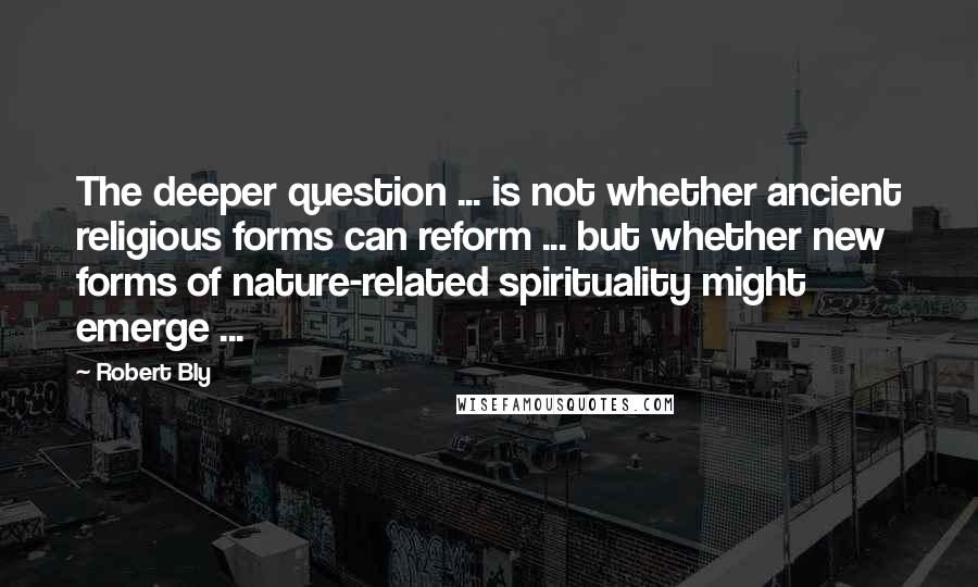 Robert Bly quotes: The deeper question ... is not whether ancient religious forms can reform ... but whether new forms of nature-related spirituality might emerge ...
