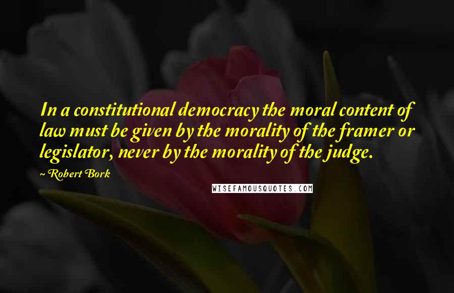 Robert Bork quotes: In a constitutional democracy the moral content of law must be given by the morality of the framer or legislator, never by the morality of the judge.