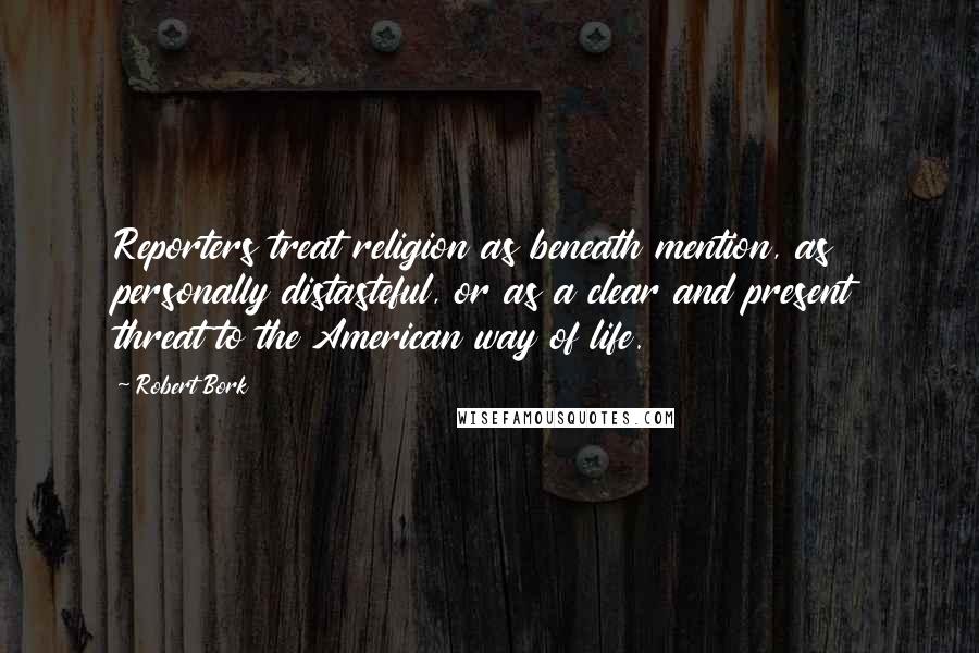 Robert Bork quotes: Reporters treat religion as beneath mention, as personally distasteful, or as a clear and present threat to the American way of life.