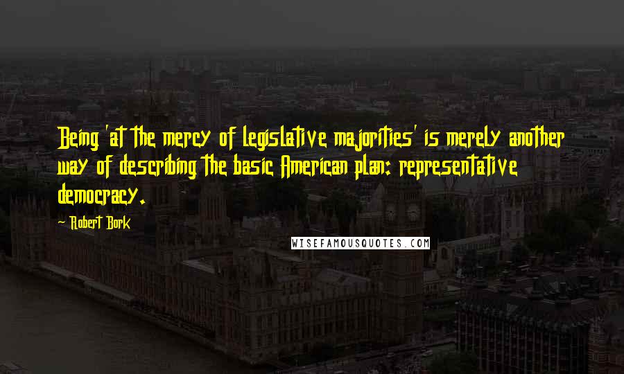 Robert Bork quotes: Being 'at the mercy of legislative majorities' is merely another way of describing the basic American plan: representative democracy.