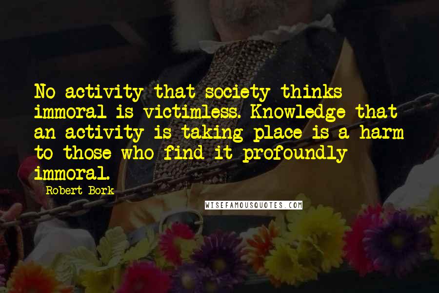 Robert Bork quotes: No activity that society thinks immoral is victimless. Knowledge that an activity is taking place is a harm to those who find it profoundly immoral.