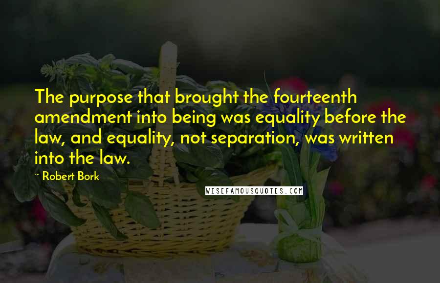 Robert Bork quotes: The purpose that brought the fourteenth amendment into being was equality before the law, and equality, not separation, was written into the law.