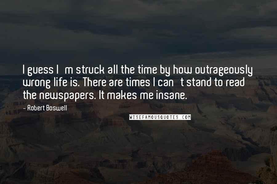 Robert Boswell quotes: I guess I'm struck all the time by how outrageously wrong life is. There are times I can't stand to read the newspapers. It makes me insane.