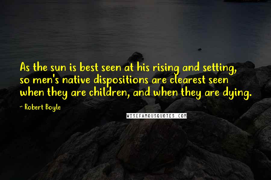 Robert Boyle quotes: As the sun is best seen at his rising and setting, so men's native dispositions are clearest seen when they are children, and when they are dying. Robert Boyle quotes: As the sun is best seen at his rising and setting, so men's native dispositions are clearest seen when they are children, and when they are dying.