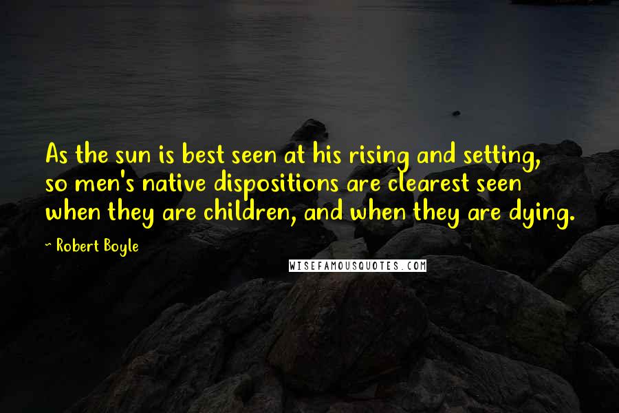 Robert Boyle quotes: As the sun is best seen at his rising and setting, so men's native dispositions are clearest seen when they are children, and when they are dying.