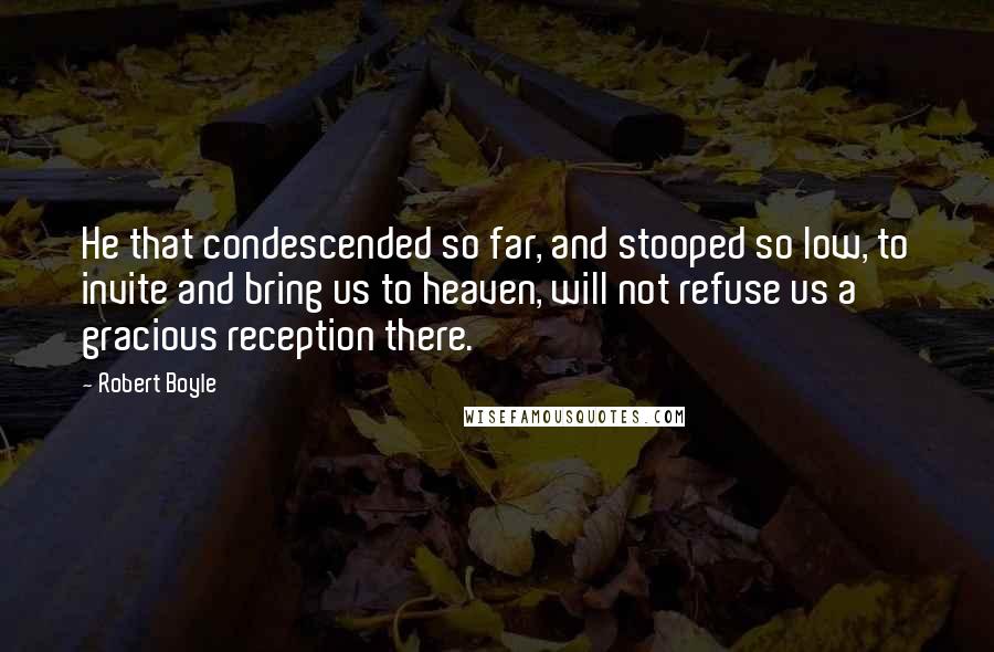 Robert Boyle quotes: He that condescended so far, and stooped so low, to invite and bring us to heaven, will not refuse us a gracious reception there.