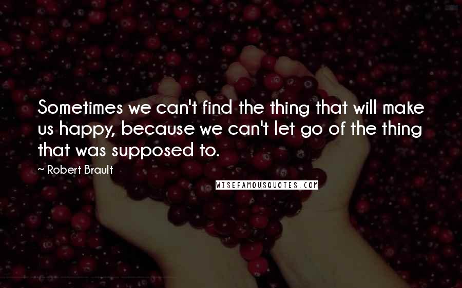 Robert Brault quotes: Sometimes we can't find the thing that will make us happy, because we can't let go of the thing that was supposed to.