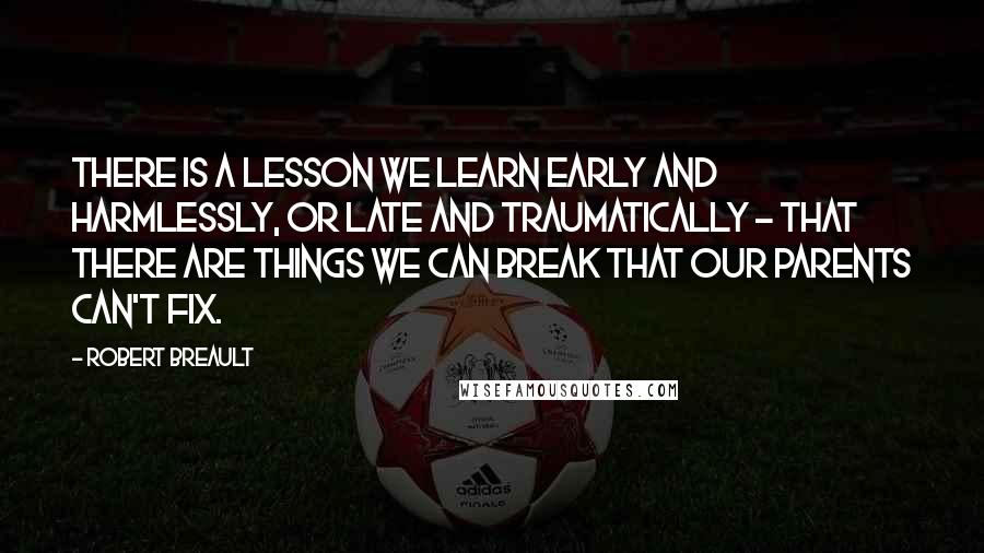 Robert Breault quotes: There is a lesson we learn early and harmlessly, or late and traumatically - that there are things we can break that our parents can't fix.