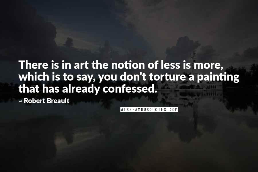Robert Breault quotes: There is in art the notion of less is more, which is to say, you don't torture a painting that has already confessed.