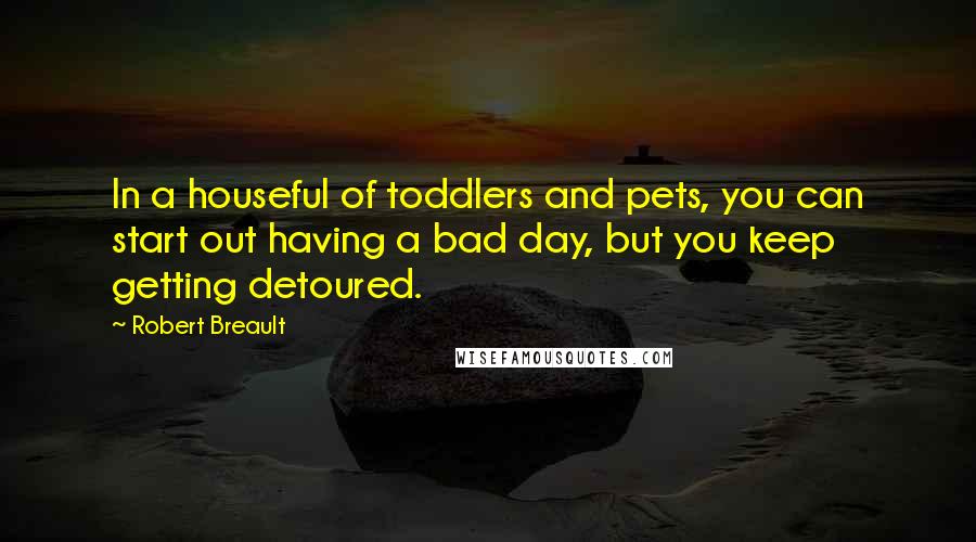 Robert Breault quotes: In a houseful of toddlers and pets, you can start out having a bad day, but you keep getting detoured.