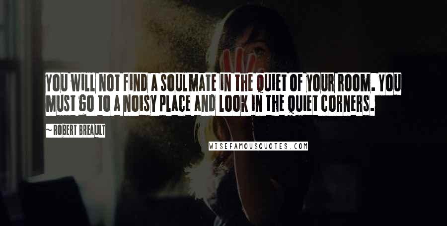 Robert Breault quotes: You will not find a soulmate in the quiet of your room. You must go to a noisy place and look in the quiet corners.