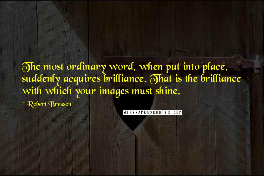 Robert Bresson quotes: The most ordinary word, when put into place, suddenly acquires brilliance. That is the brilliance with which your images must shine.