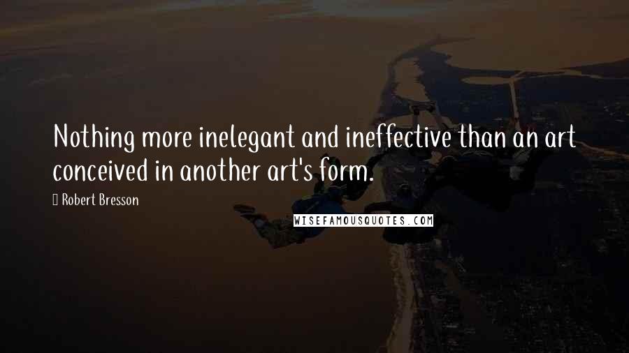 Robert Bresson quotes: Nothing more inelegant and ineffective than an art conceived in another art's form.