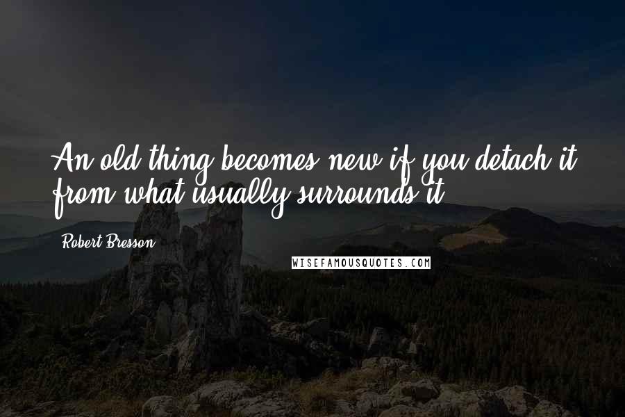 Robert Bresson quotes: An old thing becomes new if you detach it from what usually surrounds it.