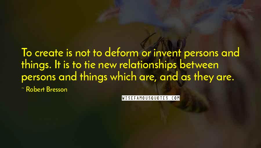 Robert Bresson quotes: To create is not to deform or invent persons and things. It is to tie new relationships between persons and things which are, and as they are.