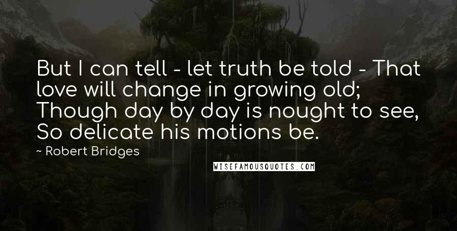 Robert Bridges quotes: But I can tell - let truth be told - That love will change in growing old; Though day by day is nought to see, So delicate his motions be.