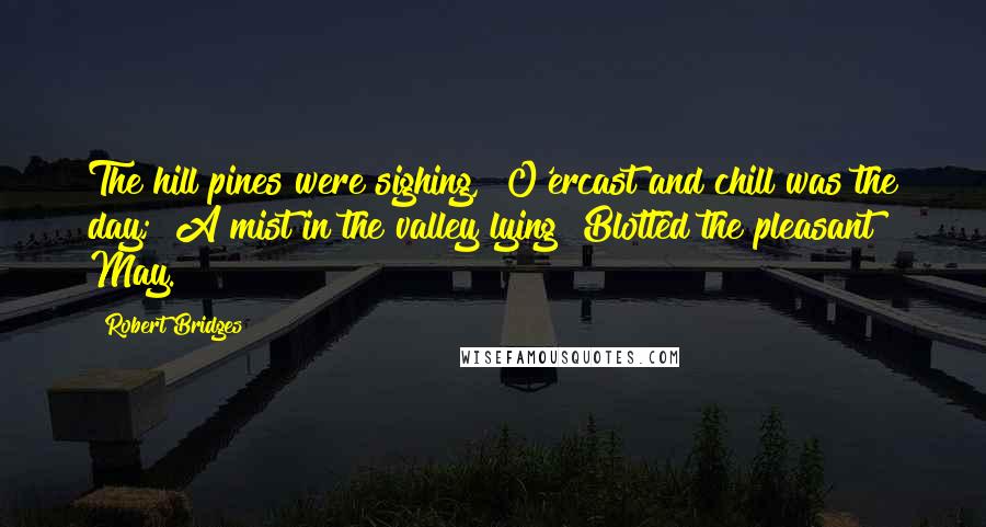 Robert Bridges quotes: The hill pines were sighing, O'ercast and chill was the day; A mist in the valley lying Blotted the pleasant May.