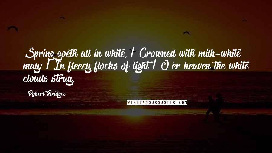 Robert Bridges quotes: Spring goeth all in white, / Crowned with milk-white may: / In fleecy flocks of light / O'er heaven the white clouds stray.