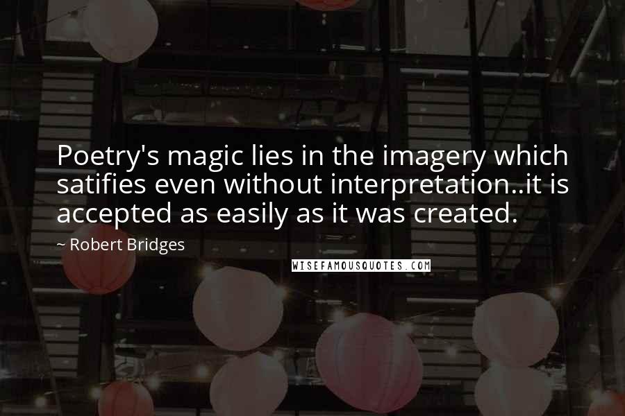 Robert Bridges quotes: Poetry's magic lies in the imagery which satifies even without interpretation..it is accepted as easily as it was created.