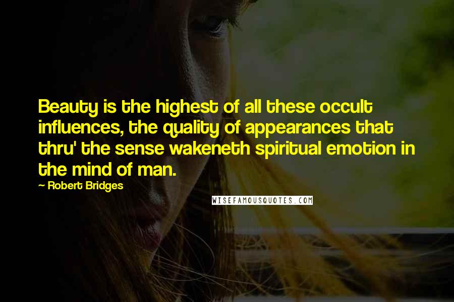 Robert Bridges quotes: Beauty is the highest of all these occult influences, the quality of appearances that thru' the sense wakeneth spiritual emotion in the mind of man.