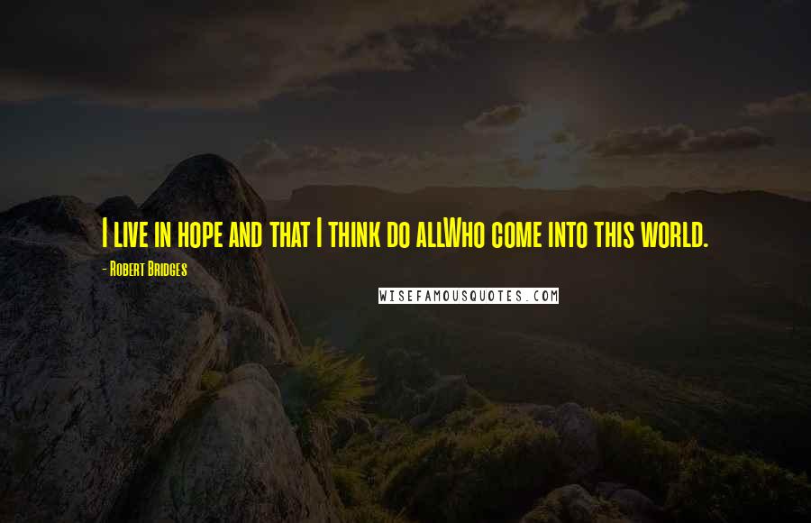 Robert Bridges quotes: I live in hope and that I think do allWho come into this world.