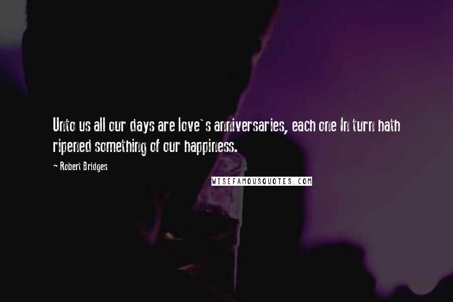 Robert Bridges quotes: Unto us all our days are love's anniversaries, each one In turn hath ripened something of our happiness.