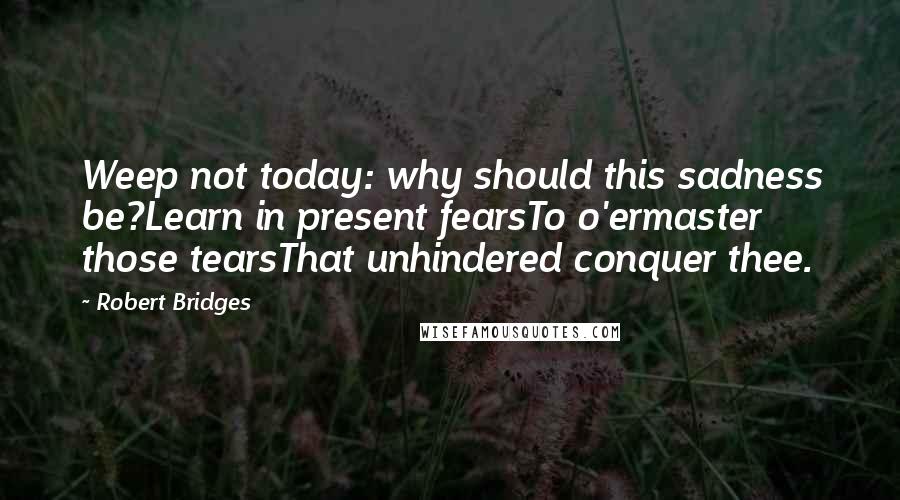 Robert Bridges quotes: Weep not today: why should this sadness be?Learn in present fearsTo o'ermaster those tearsThat unhindered conquer thee.