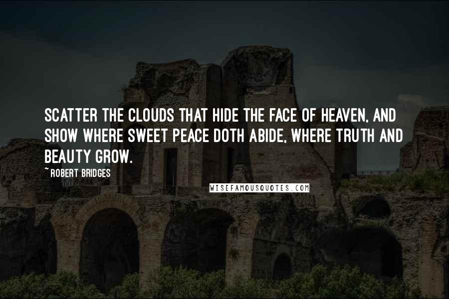 Robert Bridges quotes: Scatter the clouds that hide The face of heaven, and show Where sweet peace doth abide, Where Truth and Beauty grow.