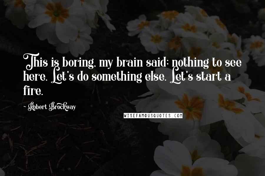 Robert Brockway quotes: This is boring, my brain said; nothing to see here. Let's do something else. Let's start a fire.