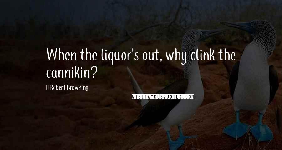 Robert Browning quotes: When the liquor's out, why clink the cannikin?