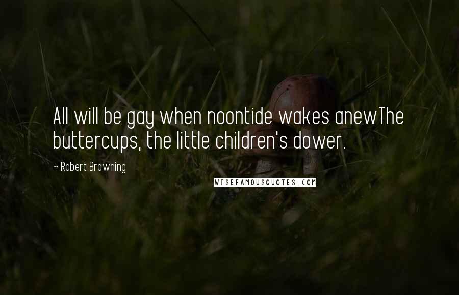 Robert Browning quotes: All will be gay when noontide wakes anewThe buttercups, the little children's dower.