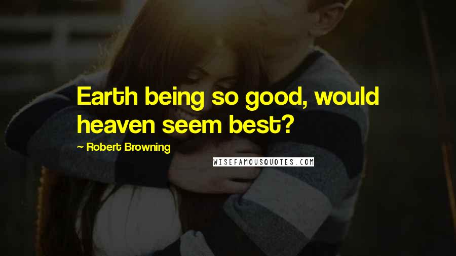 Robert Browning quotes: Earth being so good, would heaven seem best?