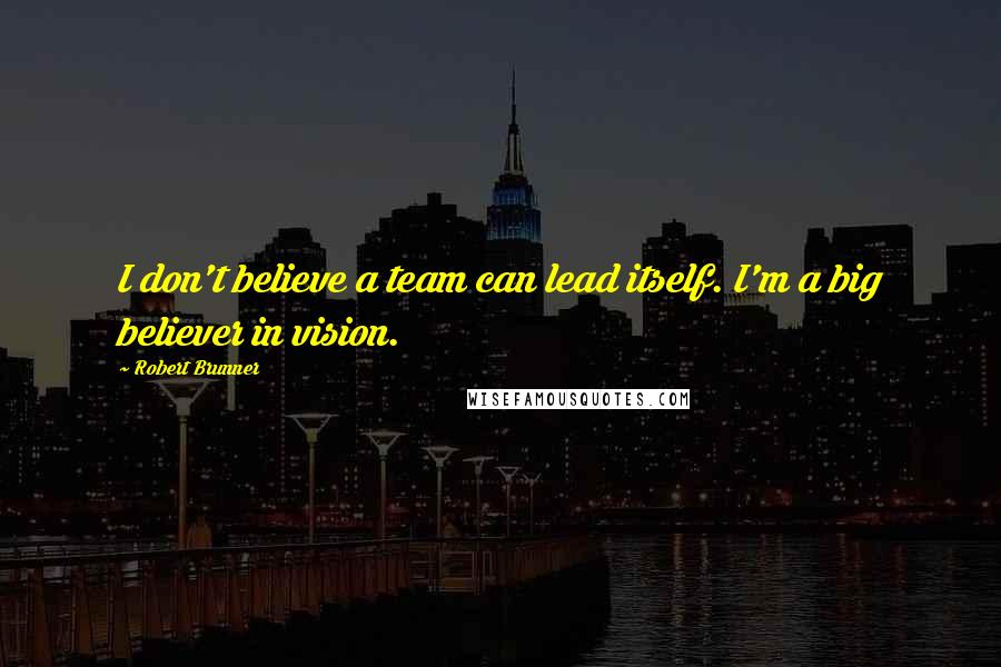 Robert Brunner quotes: I don't believe a team can lead itself. I'm a big believer in vision.