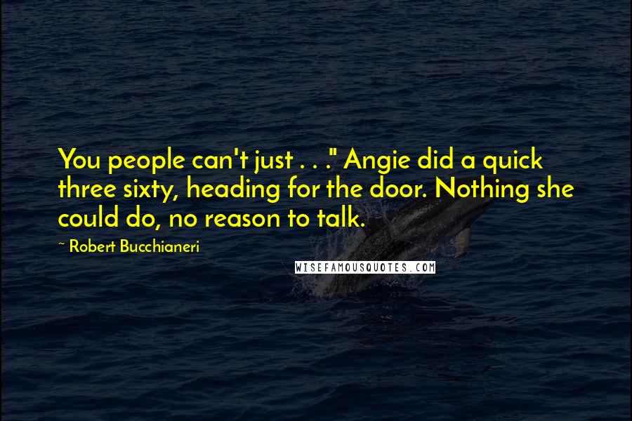 Robert Bucchianeri quotes: You people can't just . . ." Angie did a quick three sixty, heading for the door. Nothing she could do, no reason to talk. Robert Bucchianeri quotes: You people can't just . . ." Angie did a quick three sixty, heading for the door. Nothing she could do, no reason to talk.