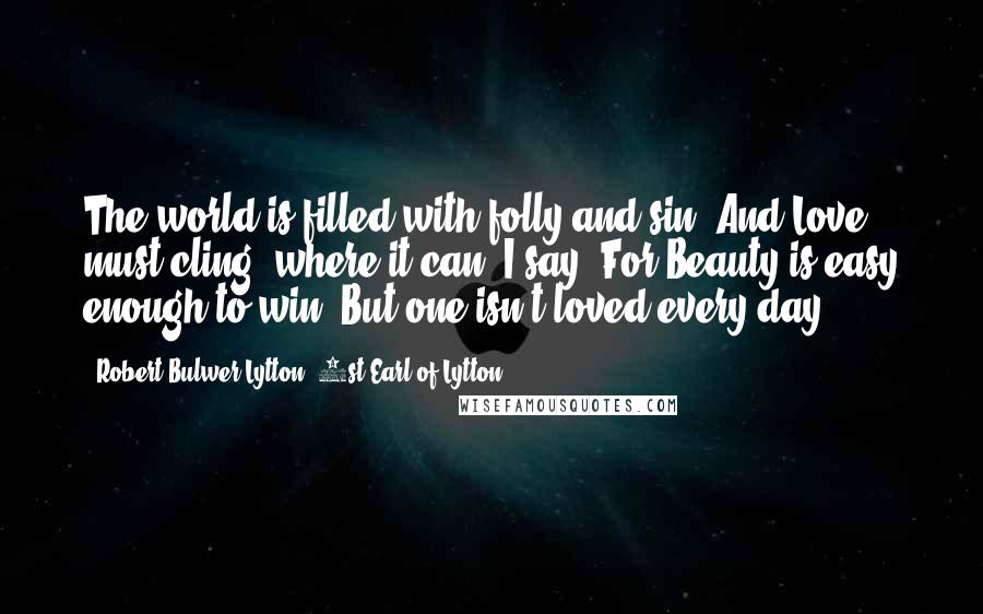 Robert Bulwer-Lytton, 1st Earl Of Lytton quotes: The world is filled with folly and sin, And Love must cling, where it can, I say: For Beauty is easy enough to win; But one isn't loved every day Robert Bulwer-Lytton, 1st Earl Of Lytton quotes: The world is filled with folly and sin, And Love must cling, where it can, I say: For Beauty is easy enough to win; But one isn't loved every day
